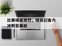 米兰体育-比赛场面激烈，球员们奋力冲刺至最后