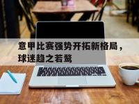 米兰体育-意甲比赛强势开拓新格局，球迷趋之若鹜