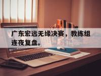 APP下载-广东宏远无缘决赛，教练组连夜复盘。