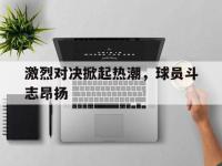 官网入口-激烈对决掀起热潮，球员斗志昂扬