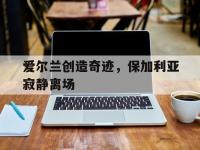 米兰体育入口-爱尔兰创造奇迹，保加利亚寂静离场