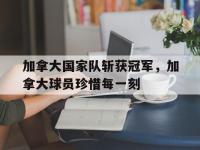 官网入口-加拿大国家队斩获冠军，加拿大球员珍惜每一刻