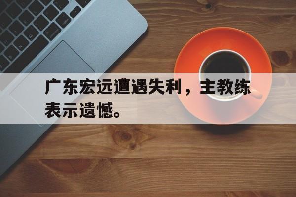 米兰体育-广东宏远遭遇失利，主教练表示遗憾。