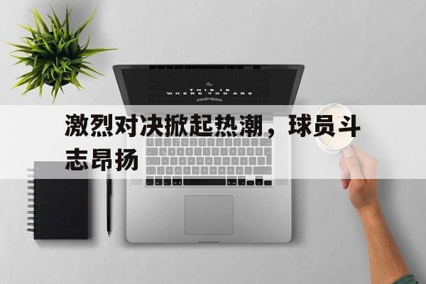 激烈对决掀起热潮，球员斗志昂扬
