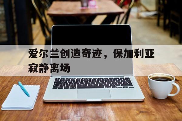 爱尔兰创造奇迹，保加利亚寂静离场
