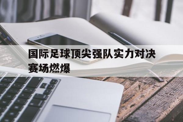 国际足球顶尖强队实力对决赛场燃爆