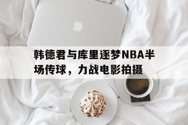 韩德君与库里逐梦NBA半场传球，力战电影拍摄