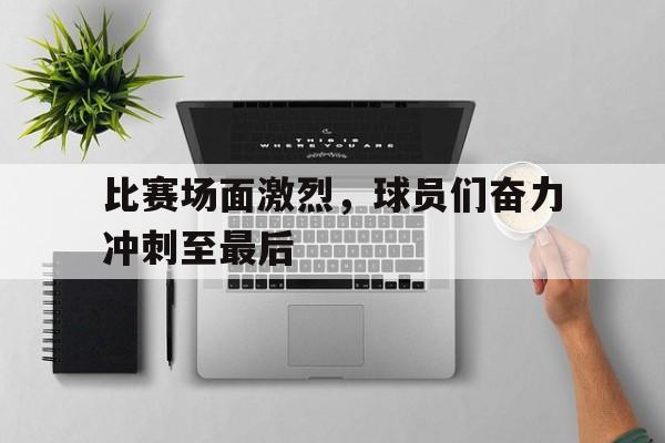 比赛场面激烈，球员们奋力冲刺至最后